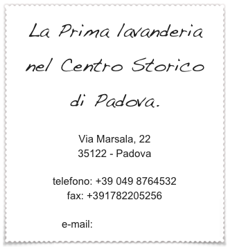 La Prima lavanderia 
nel Centro Storico
di Padova.

Via Marsala, 22
35122 - Padova

telefono: +39 049 8764532
fax: +391782205256

e-mail: info@lavami.eu